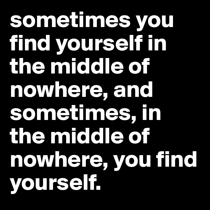 sometimes you find yourself in the middle of nowhere, and sometimes, in the middle of nowhere, you find yourself.