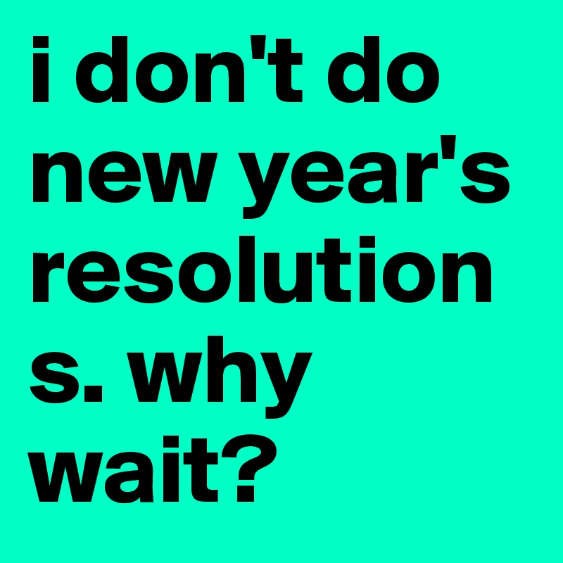i don't do new year's resolutions. why wait?