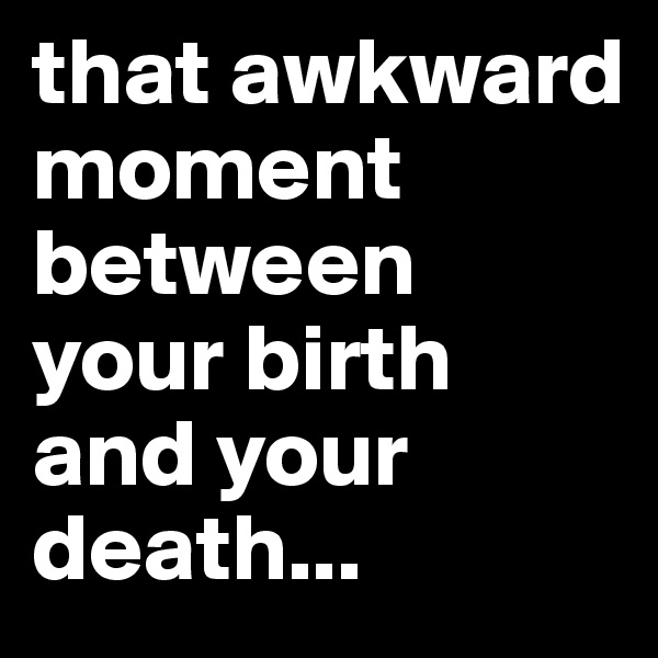 that awkward moment between your birth and your death...