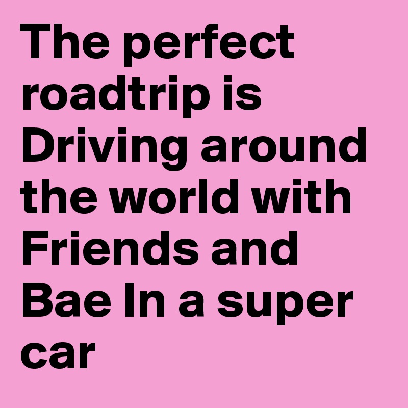 The perfect roadtrip is Driving around the world with Friends and Bae In a super car