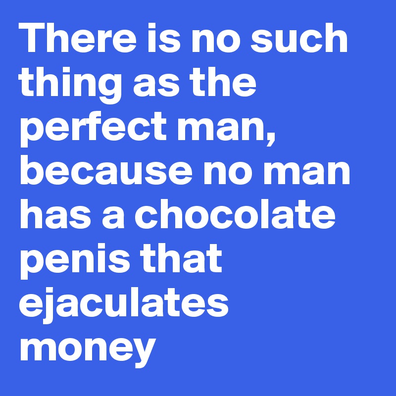 There is no such thing as the perfect man, because no man has a chocolate penis that ejaculates  money   