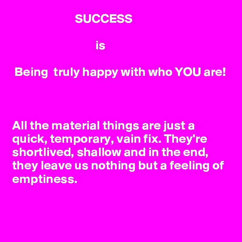                          SUCCESS

                                 is

 Being  truly happy with who YOU are!



All the material things are just a quick, temporary, vain fix. They're shortlived, shallow and in the end, they leave us nothing but a feeling of emptiness.     


