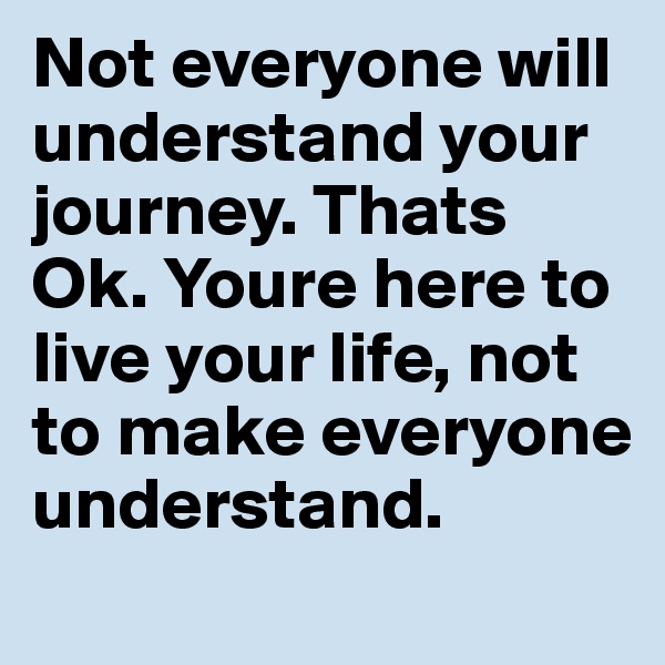 Not everyone will understand your journey. Thats Ok. Youre here to live your life, not to make everyone understand.