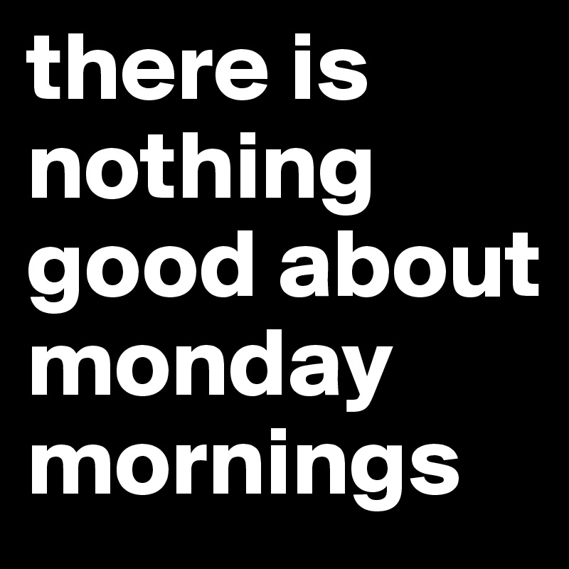 there is nothing good about monday mornings