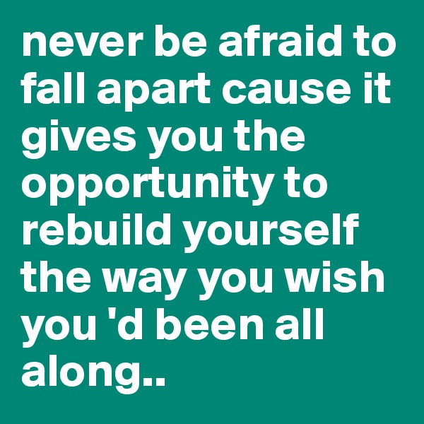 never be afraid to fall apart cause it gives you the opportunity to rebuild yourself the way you wish you 'd been all along..