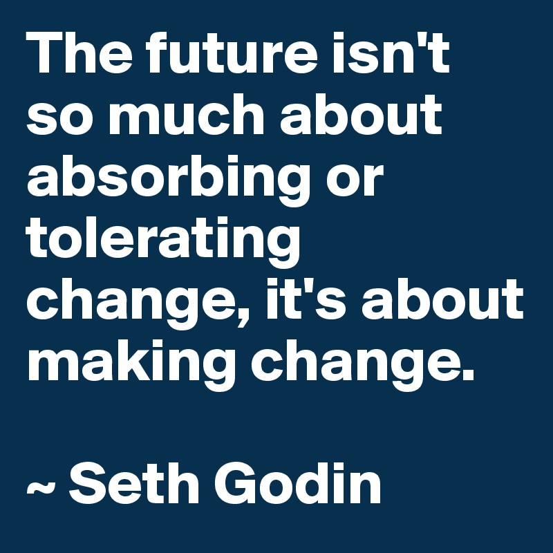 The future isn't so much about absorbing or tolerating change, it's about making change.

~ Seth Godin