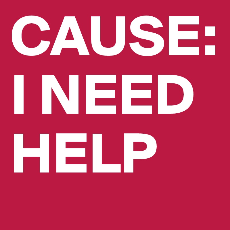 CAUSE:
I NEED HELP