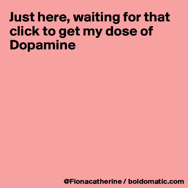 Just here, waiting for that click to get my dose of Dopamine








