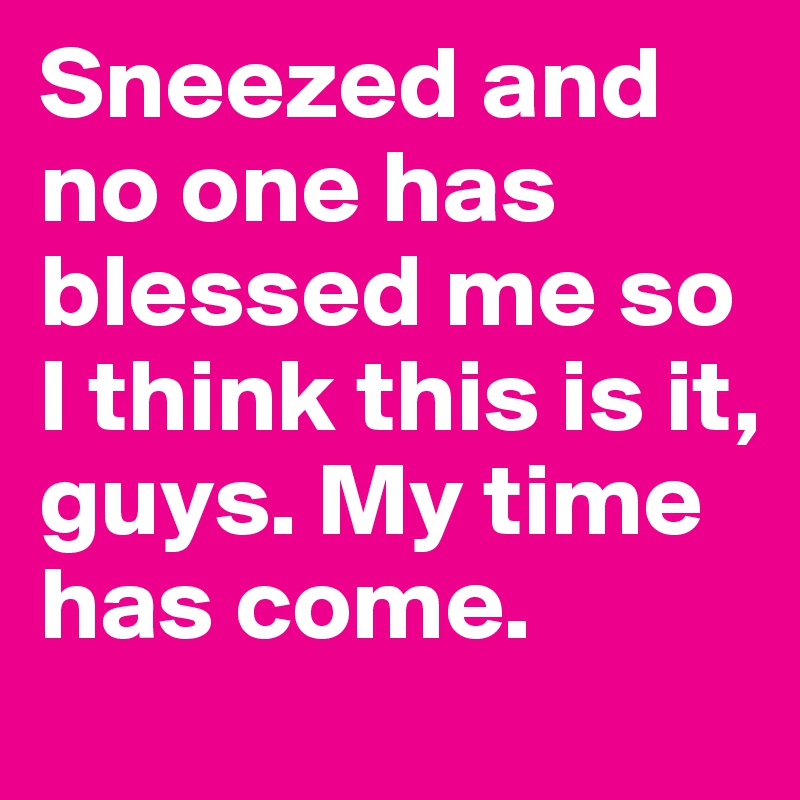 Sneezed and no one has blessed me so I think this is it, guys. My time has come. 