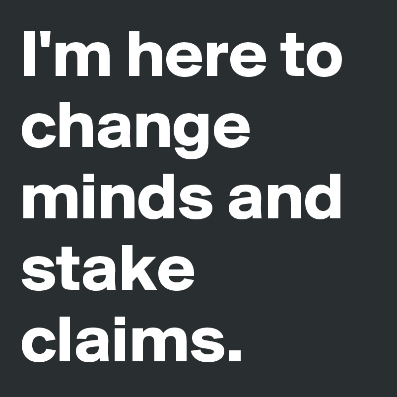 I'm here to change minds and stake claims.