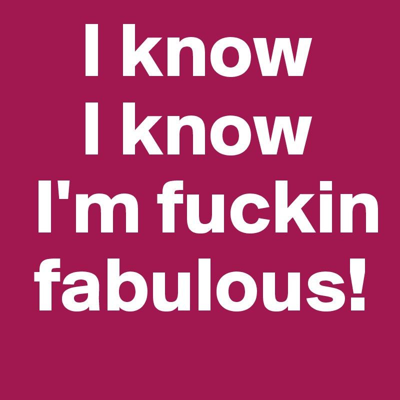     I know
    I know
 I'm fuckin        
 fabulous!
