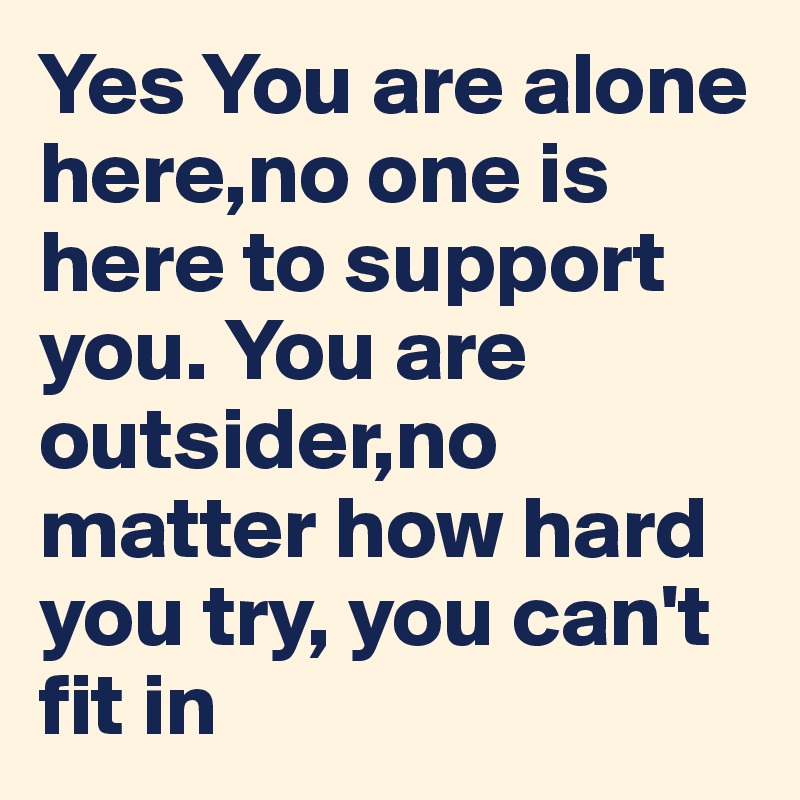 Yes You are alone here,no one is here to support you. You are outsider,no matter how hard you try, you can't fit in