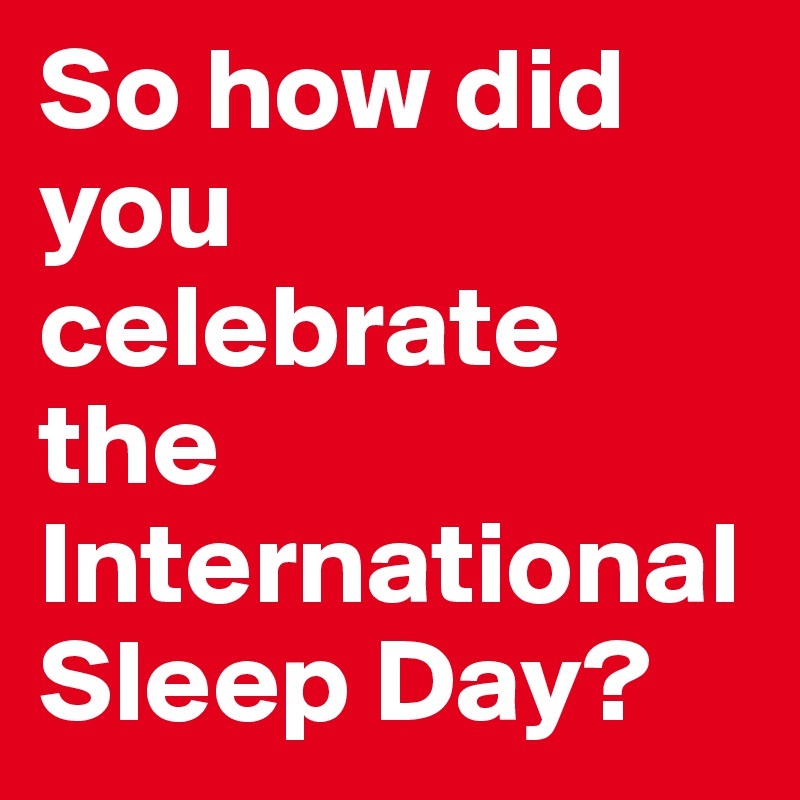 So how did you celebrate the International Sleep Day?