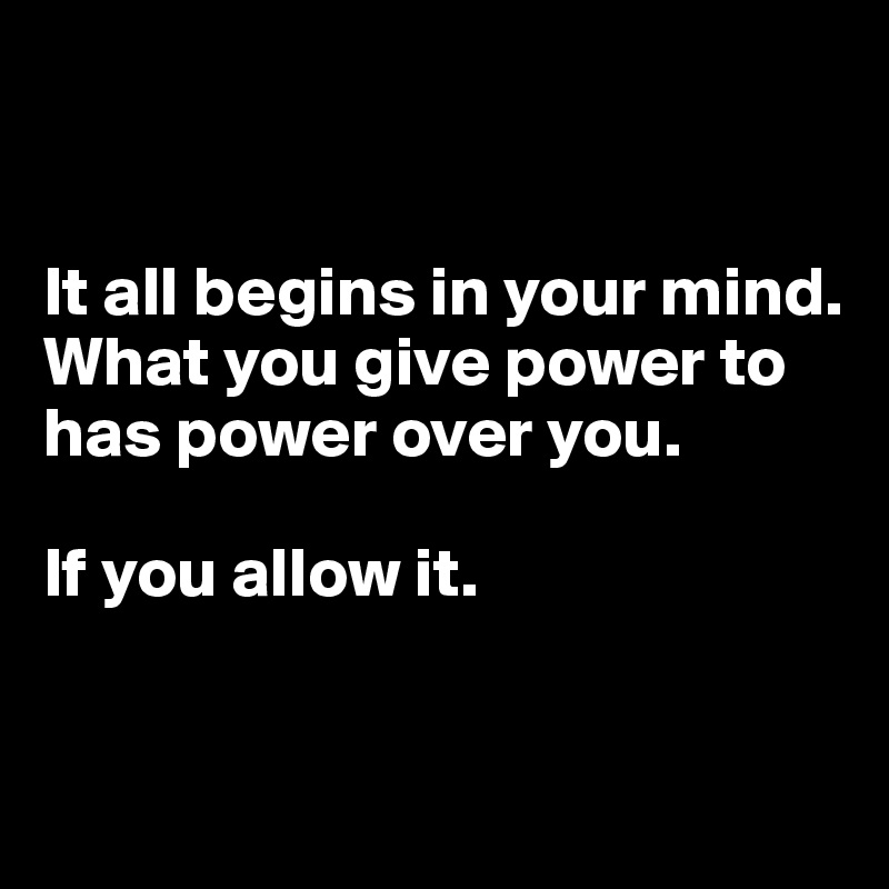 It all begins in your mind. What you give power to has power over you ...