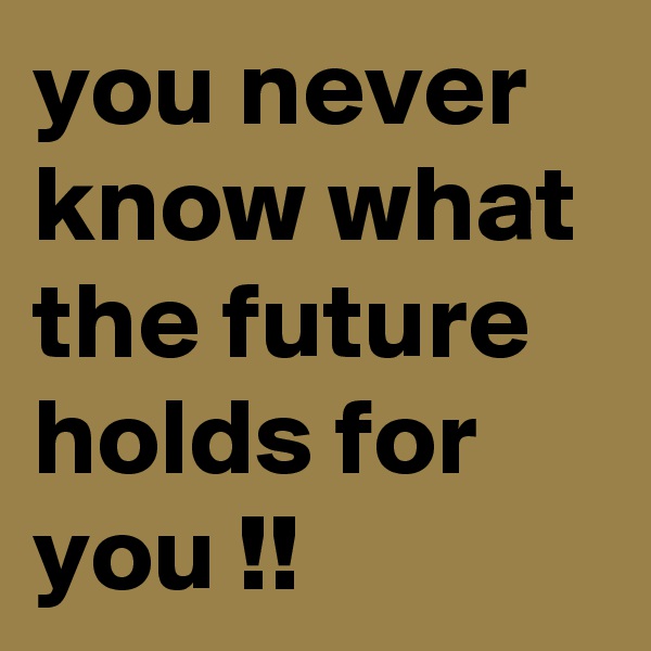 you never know what the future holds for you !!