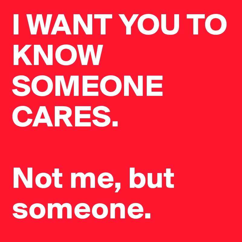 I WANT YOU TO KNOW SOMEONE CARES.

Not me, but someone.