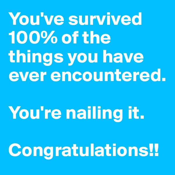You've survived 100% of the things you have ever encountered. 

You're nailing it. 

Congratulations!!