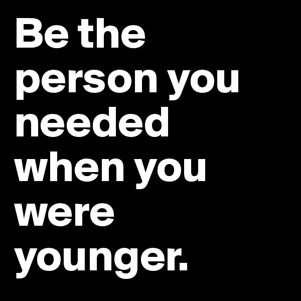 Be the person you needed when you were younger.