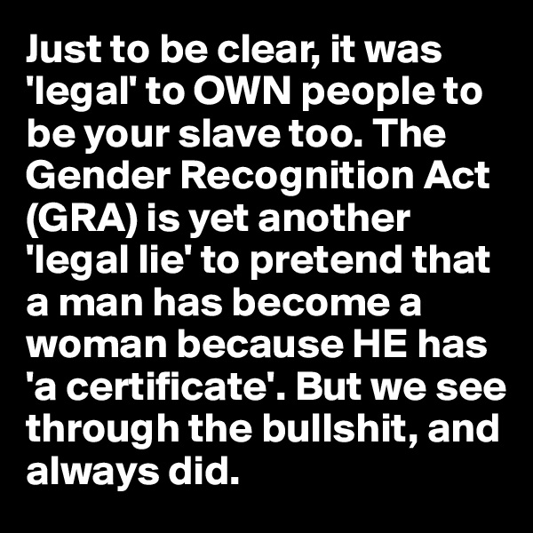 Just to be clear, it was 'legal' to OWN people to be your slave too. The Gender Recognition Act 
(GRA) is yet another 'legal lie' to pretend that a man has become a woman because HE has 'a certificate'. But we see through the bullshit, and 
always did. 