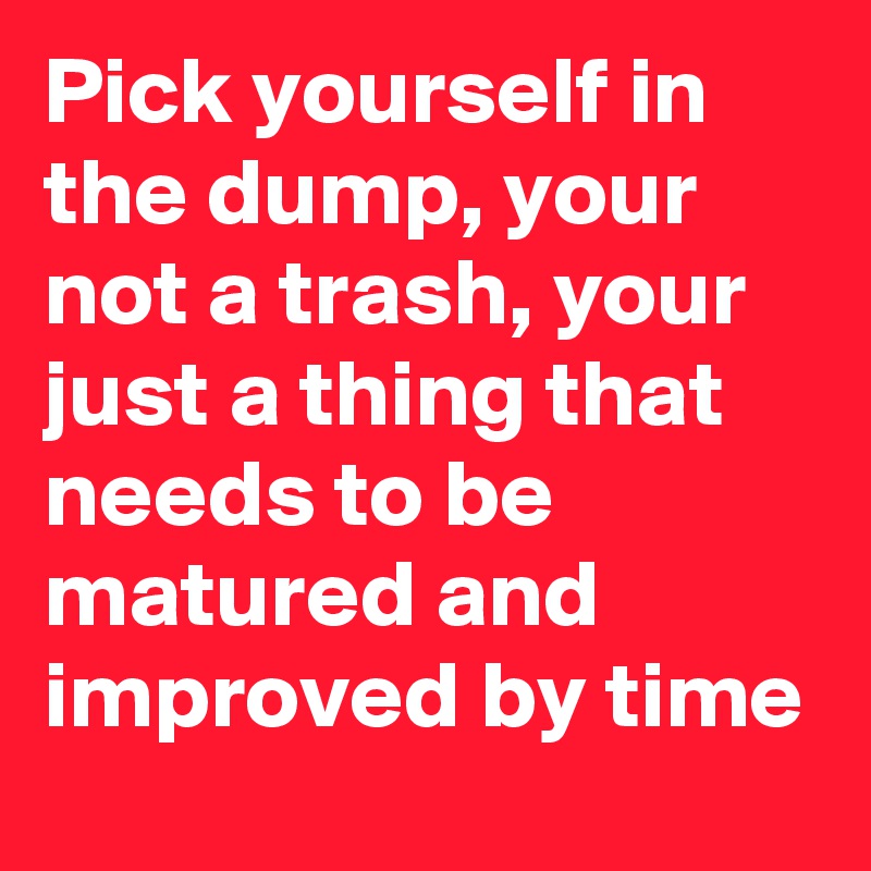 Pick yourself in the dump, your not a trash, your just a thing that needs to be matured and improved by time