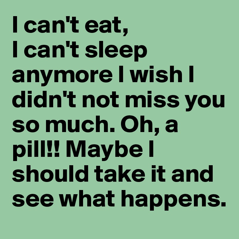 I can't eat, 
I can't sleep anymore I wish I didn't not miss you so much. Oh, a pill!! Maybe I should take it and see what happens.