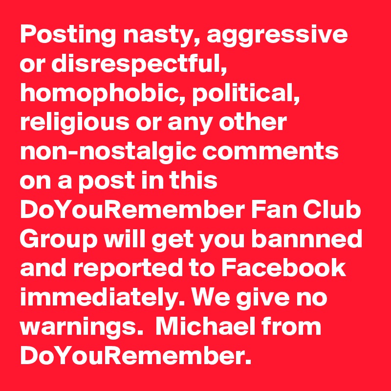 Posting nasty, aggressive or disrespectful, homophobic, political, religious or any other non-nostalgic comments on a post in this DoYouRemember Fan Club Group will get you bannned and reported to Facebook immediately. We give no warnings.  Michael from DoYouRemember.