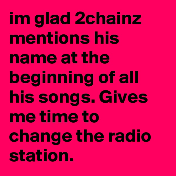 im glad 2chainz mentions his name at the beginning of all his songs. Gives me time to change the radio station. 
