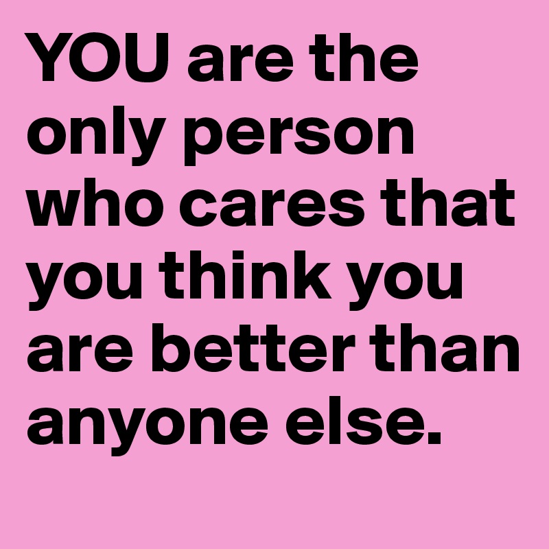 YOU are the only person who cares that you think you are better than anyone else.