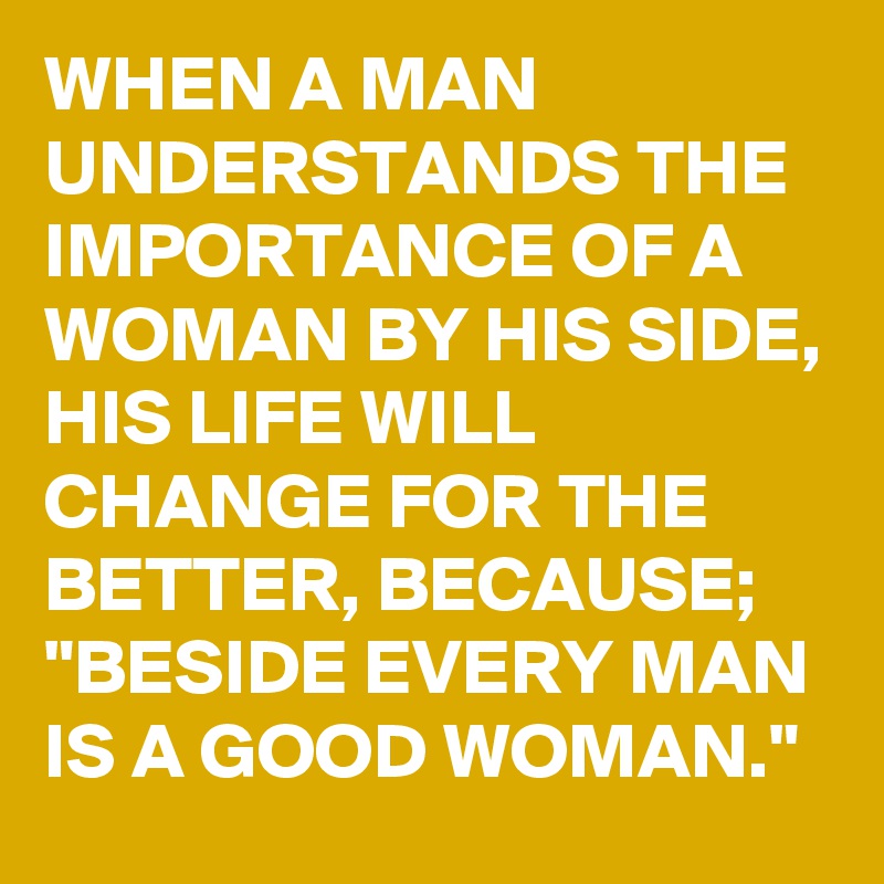 WHEN A MAN UNDERSTANDS THE IMPORTANCE OF A WOMAN BY HIS SIDE, HIS LIFE WILL CHANGE FOR THE BETTER, BECAUSE; "BESIDE EVERY MAN IS A GOOD WOMAN."