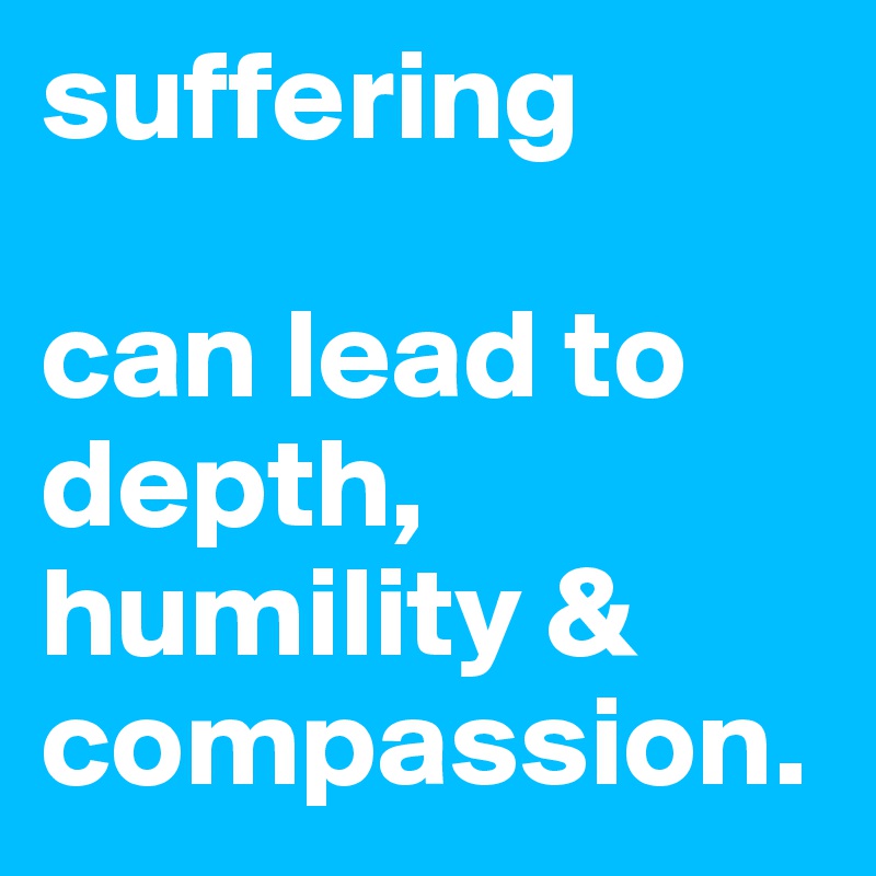 suffering 

can lead to depth, humility & compassion.