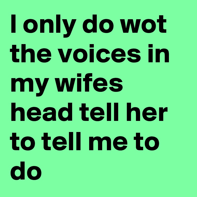 L Only Do Wot The Voices In My Wifes Head Tell Her To Tell Me To Do Post By Mikedot On Boldomatic