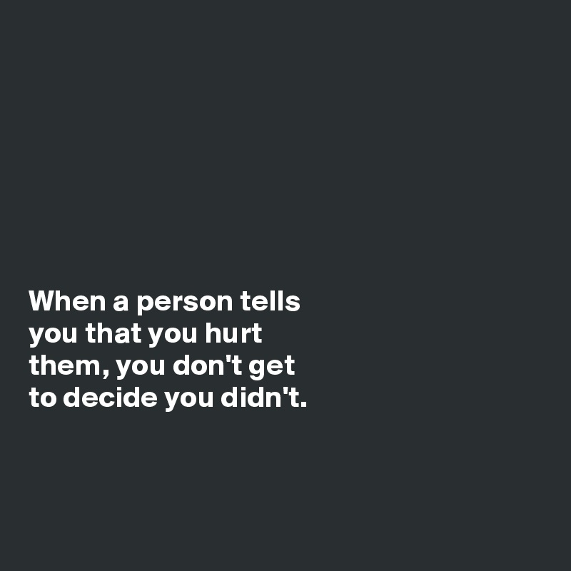 







When a person tells
you that you hurt
them, you don't get
to decide you didn't. 



