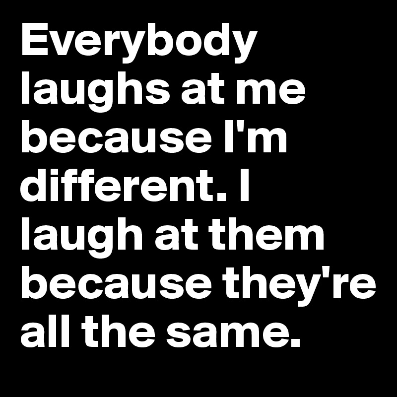 Everybody laughs at me because I'm different. I laugh at them because they're all the same. 