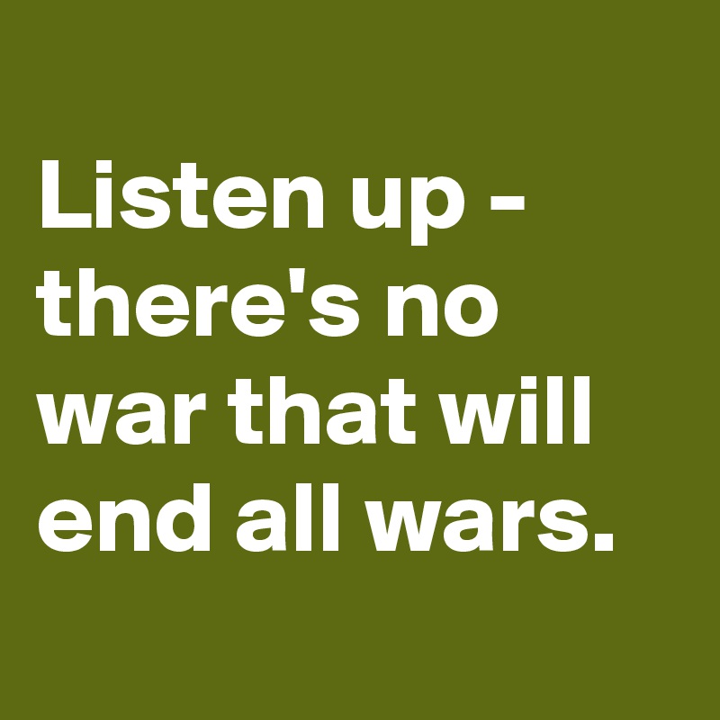 
Listen up - there's no war that will end all wars. 
