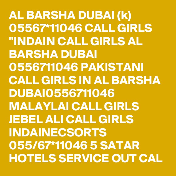 AL BARSHA DUBAI (k) 05567*11046 CALL GIRLS "INDAIN CALL GIRLS AL BARSHA DUBAI 0556711046 PAKISTANI CALL GIRLS IN AL BARSHA DUBAI0556711046 MALAYLAI CALL GIRLS JEBEL ALI CALL GIRLS INDAINECSORTS 055/67*11046 5 SATAR HOTELS SERVICE OUT CAL