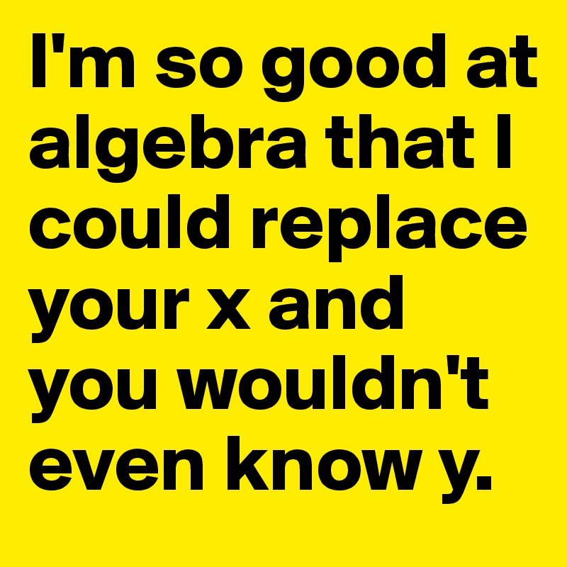 I'm so good at algebra that I could replace your x and you wouldn't even know y.