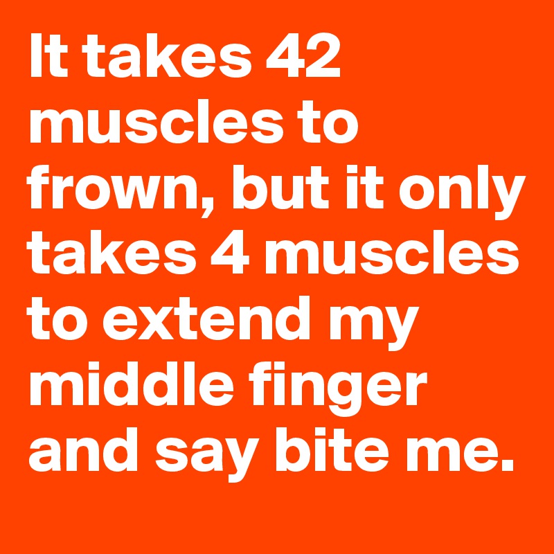 It takes 42 muscles to frown, but it only takes 4 muscles to extend my middle finger and say bite me.