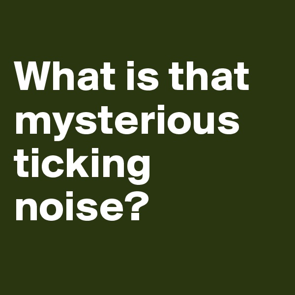 
What is that mysterious ticking noise?
