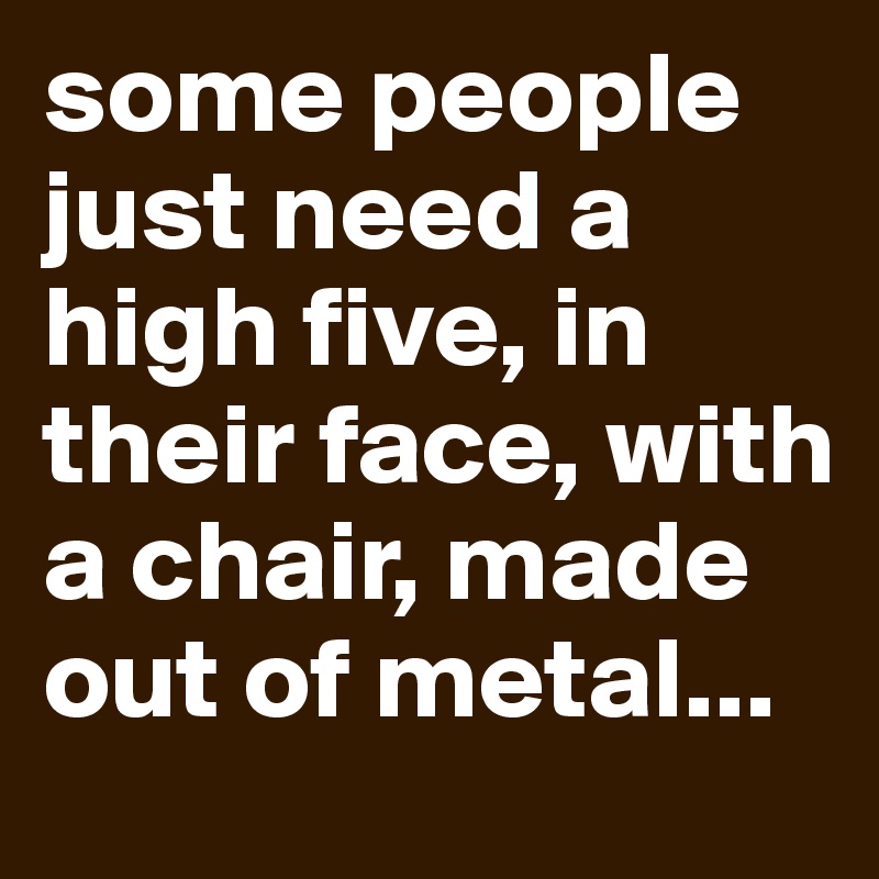 some people just need a high five, in their face, with a chair, made out of metal...