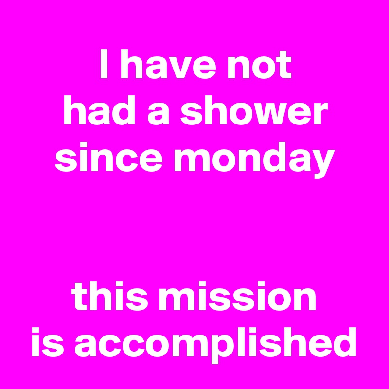  I have not
 had a shower
 since monday

 
 this mission
 is accomplished