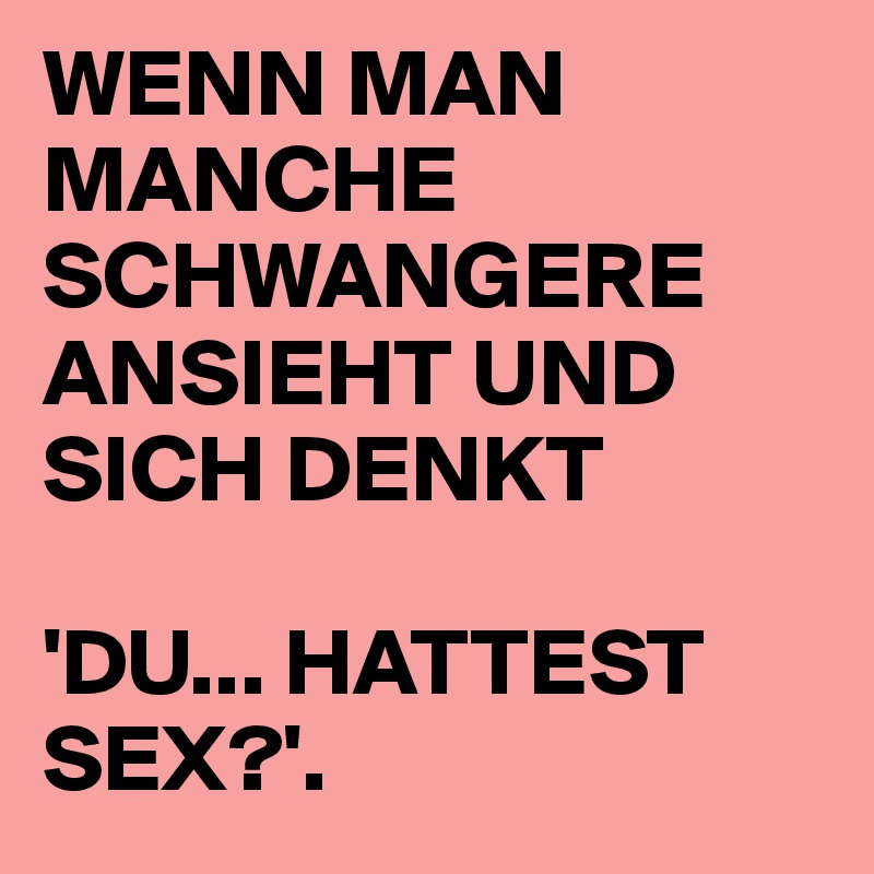 WENN MAN MANCHE SCHWANGERE ANSIEHT UND SICH DENKT 

'DU... HATTEST SEX?'.