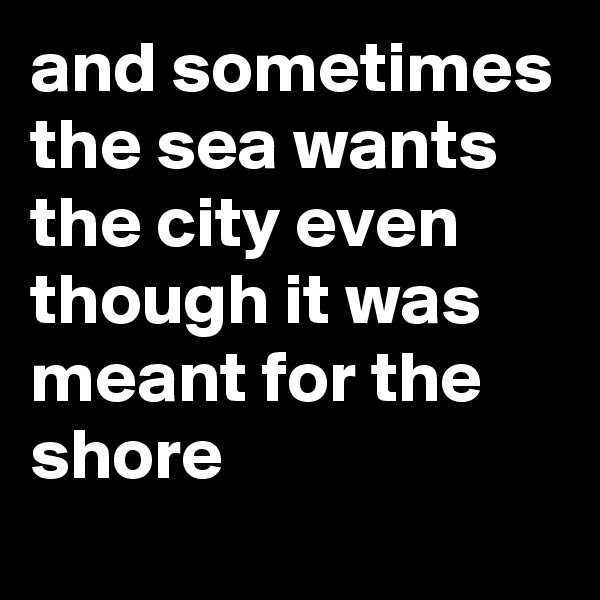 and sometimes the sea wants the city even though it was meant for the shore