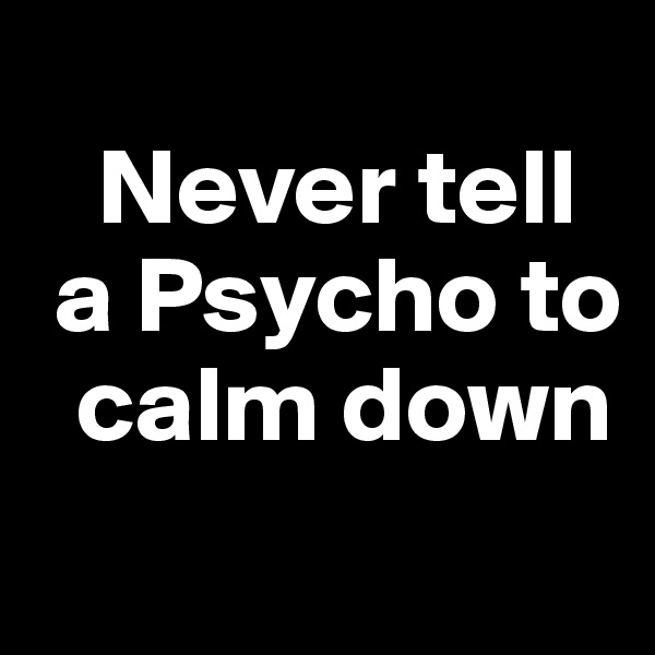 
   Never tell 
 a Psycho to   
  calm down
