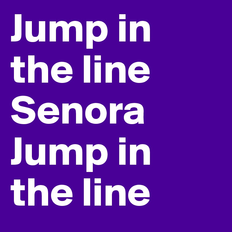 Jump in the line
Senora
Jump in the line