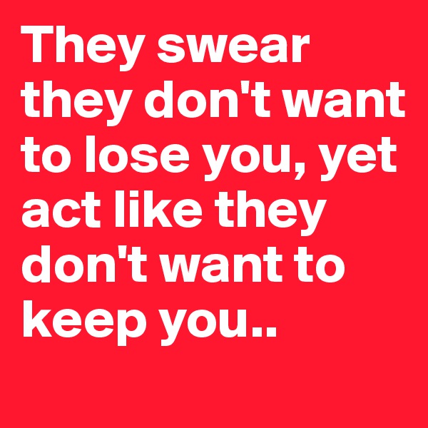 They swear they don't want to lose you, yet act like they don't want to keep you..
