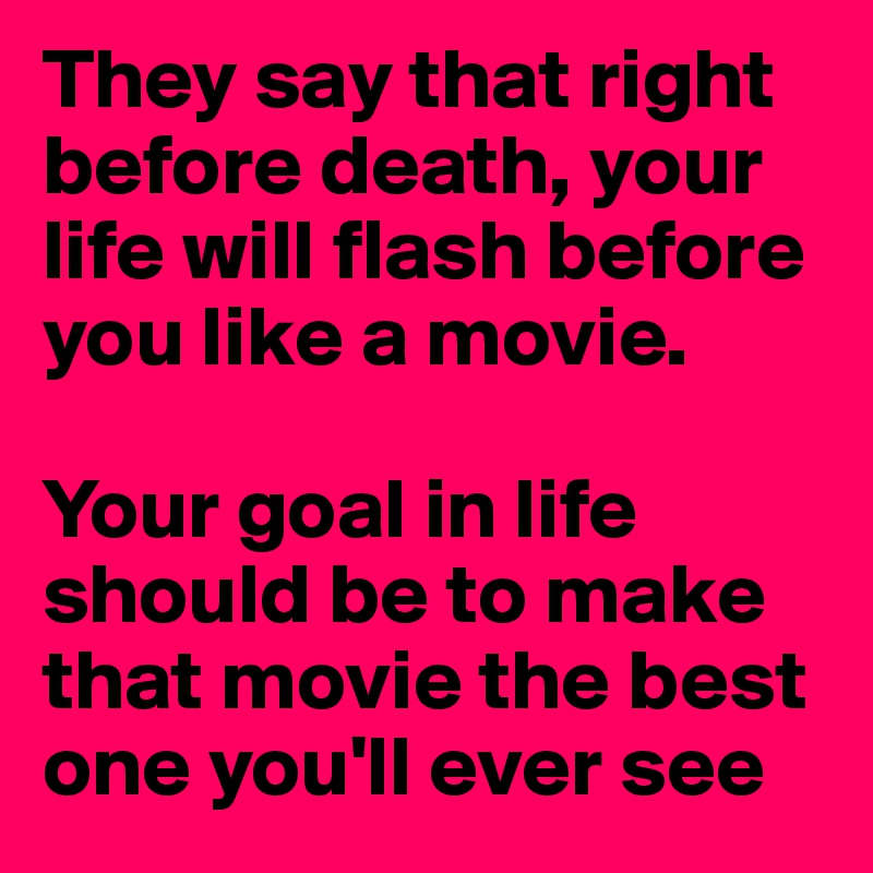 They say that right before death, your life will flash before you like a movie.

Your goal in life should be to make that movie the best one you'll ever see