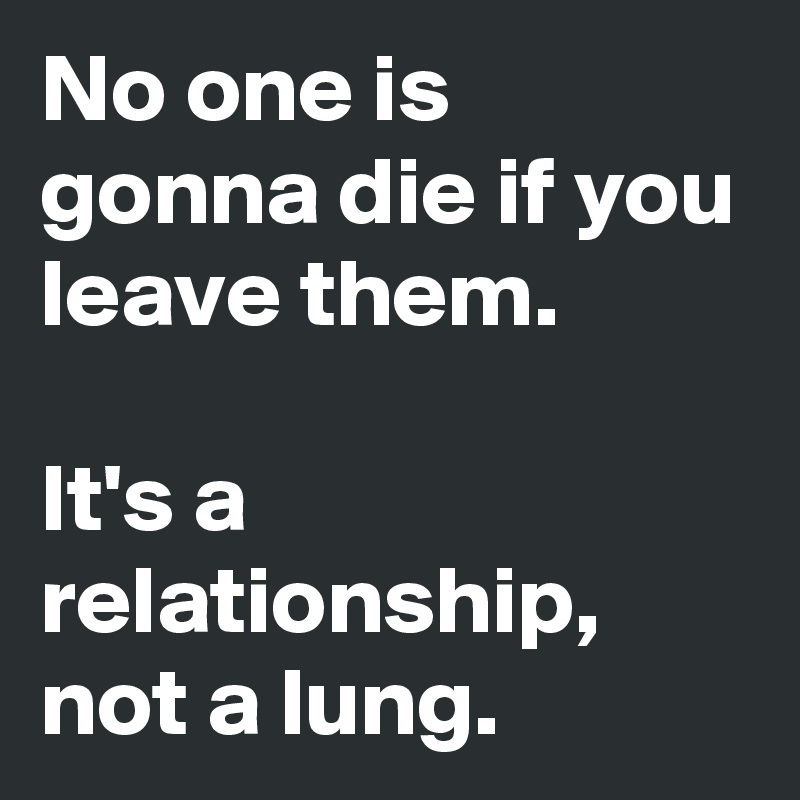 No one is gonna die if you leave them.

It's a relationship, not a lung.
