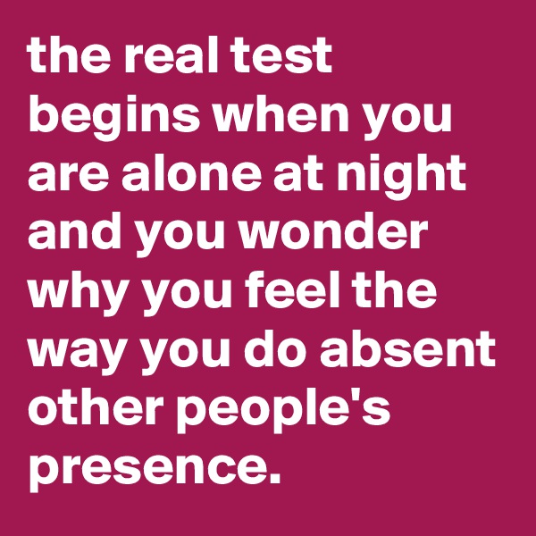 the real test begins when you are alone at night and you wonder why you feel the way you do absent other people's presence.