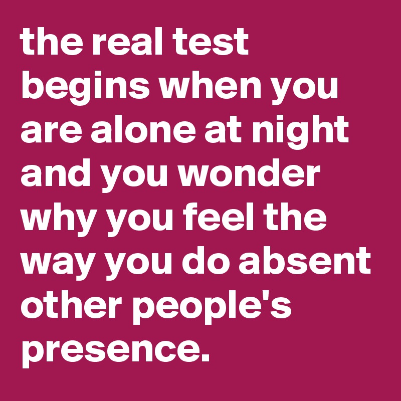 the real test begins when you are alone at night and you wonder why you feel the way you do absent other people's presence.