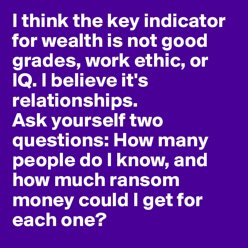 I think the key indicator for wealth is not good grades, work ethic, or IQ. I believe it's relationships. 
Ask yourself two questions: How many people do I know, and how much ransom money could I get for each one?